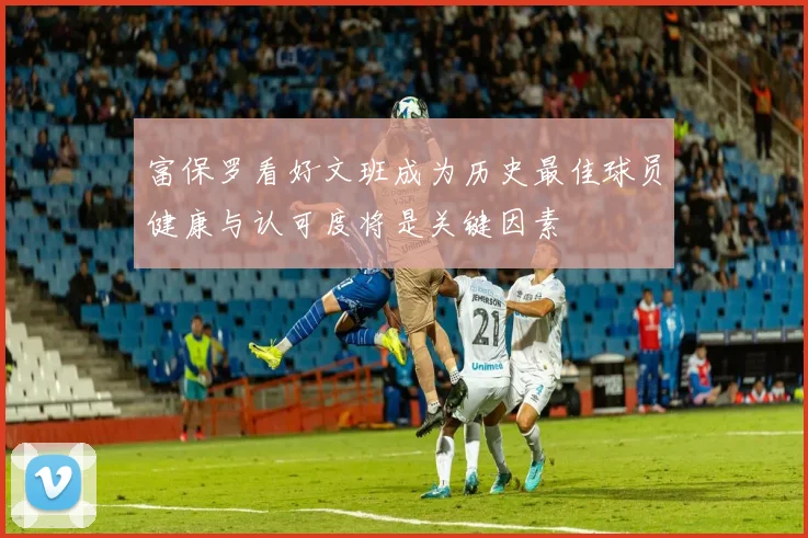 富保罗看好文班成为历史最佳球员健康与认可度将是关键因素