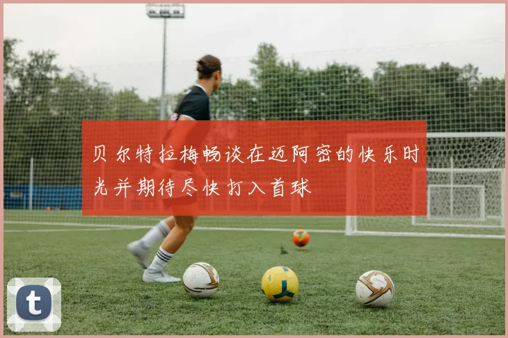 贝尔特拉梅畅谈在迈阿密的快乐时光并期待尽快打入首球