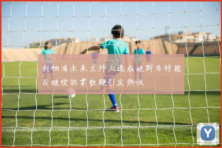 利物浦未来主帅人选成谜斯洛特能否继续执掌教鞭引发热议