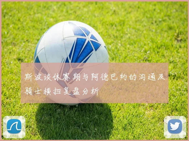 斯波谈休赛期与阿德巴约的沟通及骑士横扫复盘分析