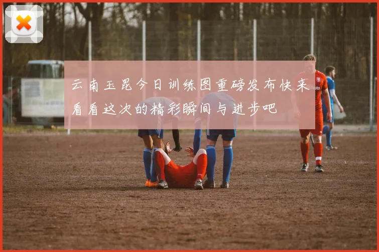 云南玉昆今日训练图重磅发布快来看看这次的精彩瞬间与进步吧