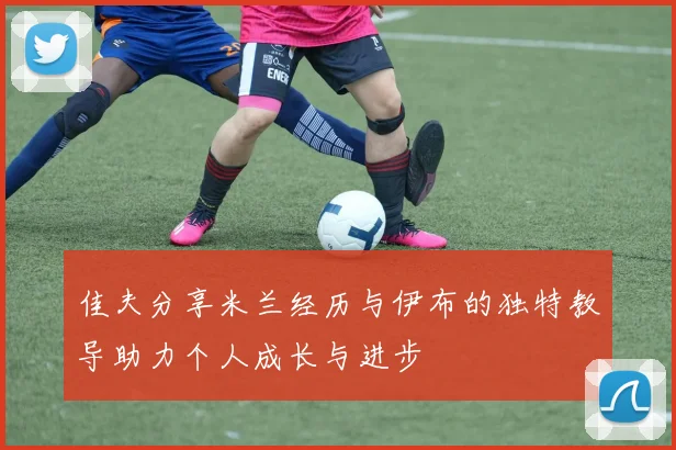 佳夫分享米兰经历与伊布的独特教导助力个人成长与进步