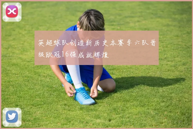 英超球队创造新历史本赛季六队晋级欧冠16强成就辉煌