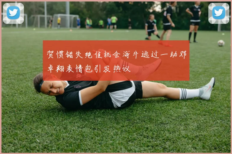 贺惯错失绝佳机会海牛逃过一劫邓卓翔表情包引发热议