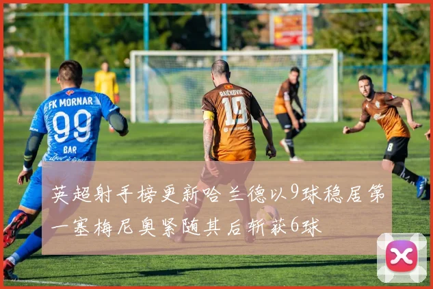 英超射手榜更新哈兰德以9球稳居第一塞梅尼奥紧随其后斩获6球