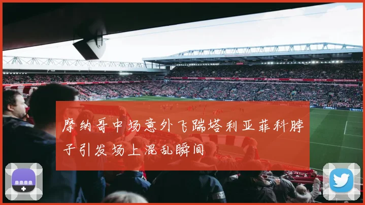 摩纳哥中场意外飞踹塔利亚菲科脖子引发场上混乱瞬间