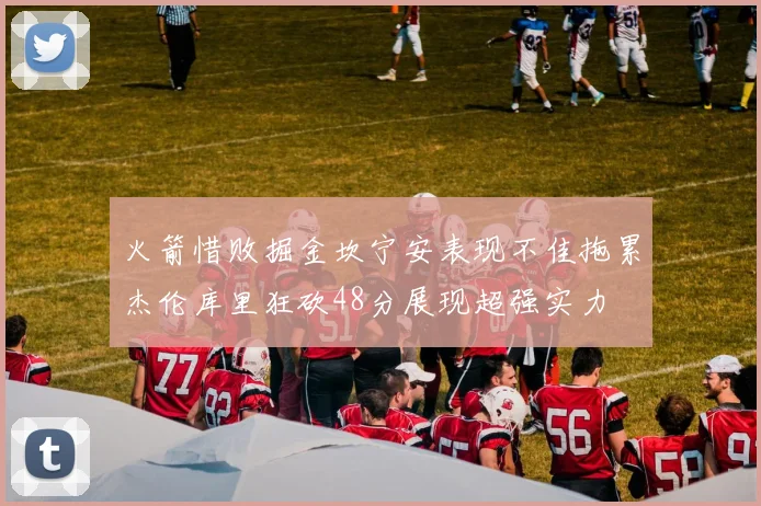火箭惜败掘金坎宁安表现不佳拖累杰伦库里狂砍48分展现超强实力