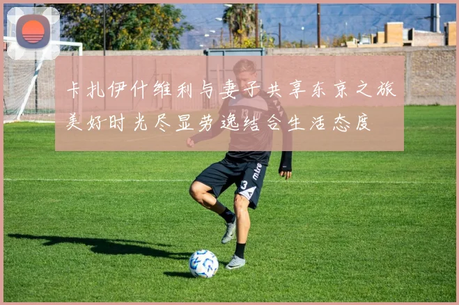 卡扎伊什维利与妻子共享东京之旅美好时光尽显劳逸结合生活态度