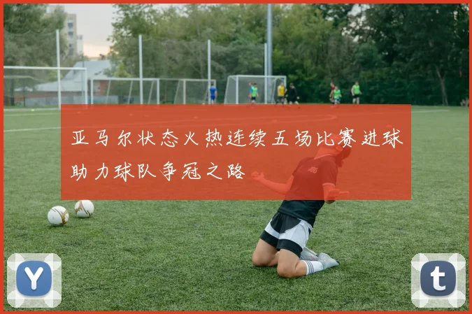亚马尔状态火热连续五场比赛进球助力球队争冠之路