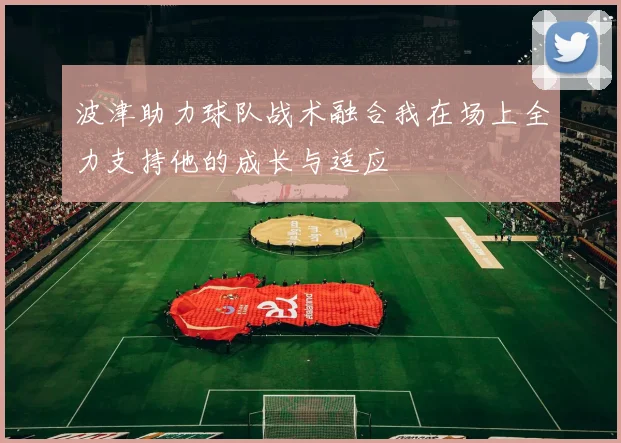波津助力球队战术融合我在场上全力支持他的成长与适应