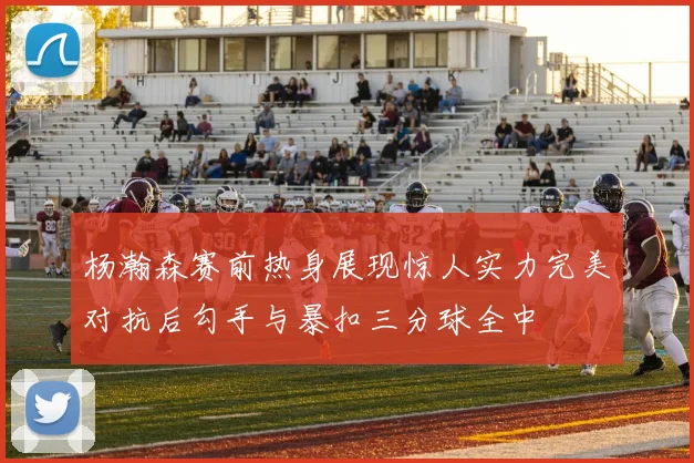 杨瀚森赛前热身展现惊人实力完美对抗后勾手与暴扣三分球全中