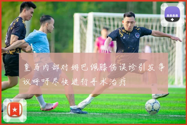 皇马内部对姆巴佩膝伤误诊引发争议呼吁尽快进行手术治疗