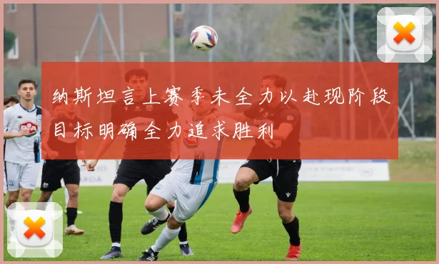 纳斯坦言上赛季未全力以赴现阶段目标明确全力追求胜利