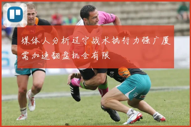 媒体人分析辽宁战术执行力强广厦需加速翻盘机会有限