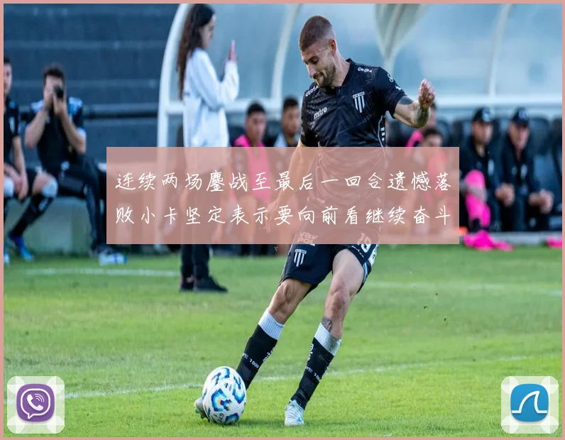 连续两场鏖战至最后一回合遗憾落败小卡坚定表示要向前看继续奋斗