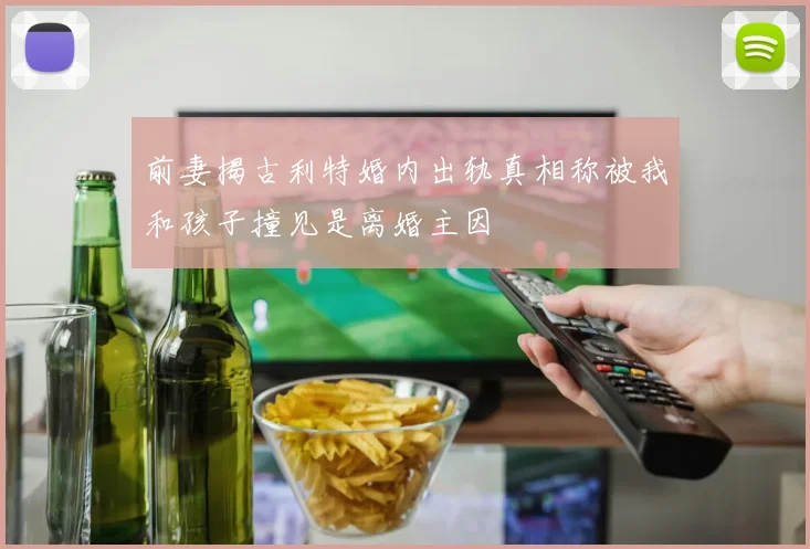 前妻揭古利特婚内出轨真相称被我和孩子撞见是离婚主因