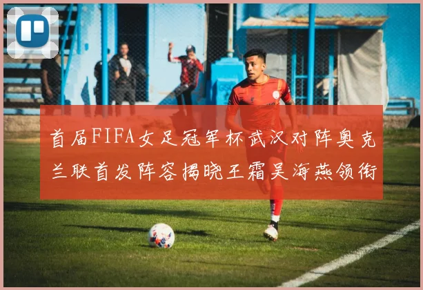 首届FIFA女足冠军杯武汉对阵奥克兰联首发阵容揭晓王霜吴海燕领衔出战