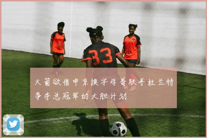 火箭欲借申京换字母哥联手杜兰特争夺总冠军的大胆计划