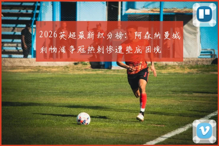 2026英超最新积分榜：阿森纳曼城利物浦争冠热刺惨遭垫底困境