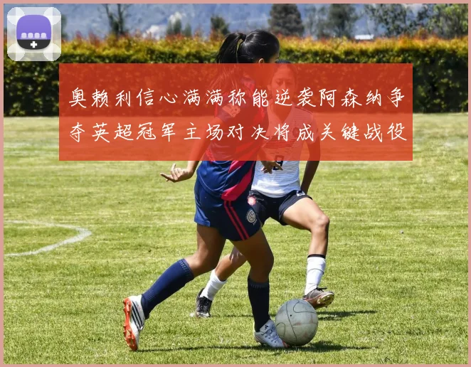 奥赖利信心满满称能逆袭阿森纳争夺英超冠军主场对决将成关键战役