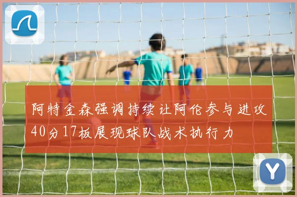 阿特金森强调持续让阿伦参与进攻40分17板展现球队战术执行力