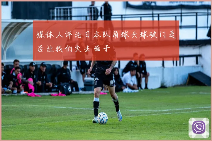媒体人评论日本队角球头球破门是否让我们失去面子