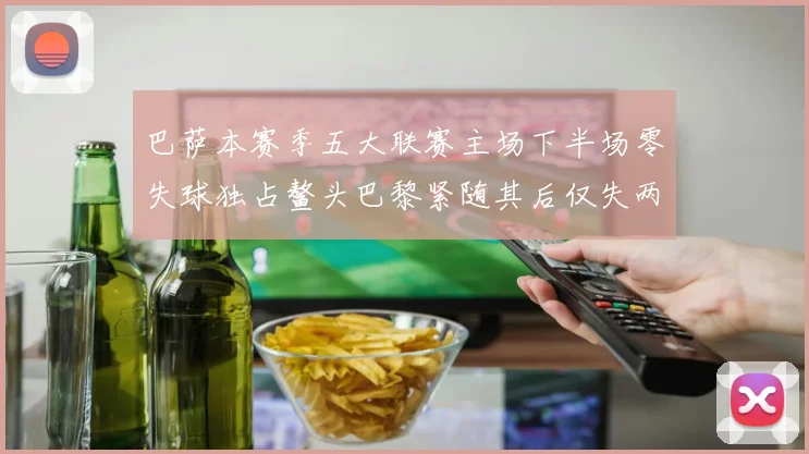 巴萨本赛季五大联赛主场下半场零失球独占鳌头巴黎紧随其后仅失两球